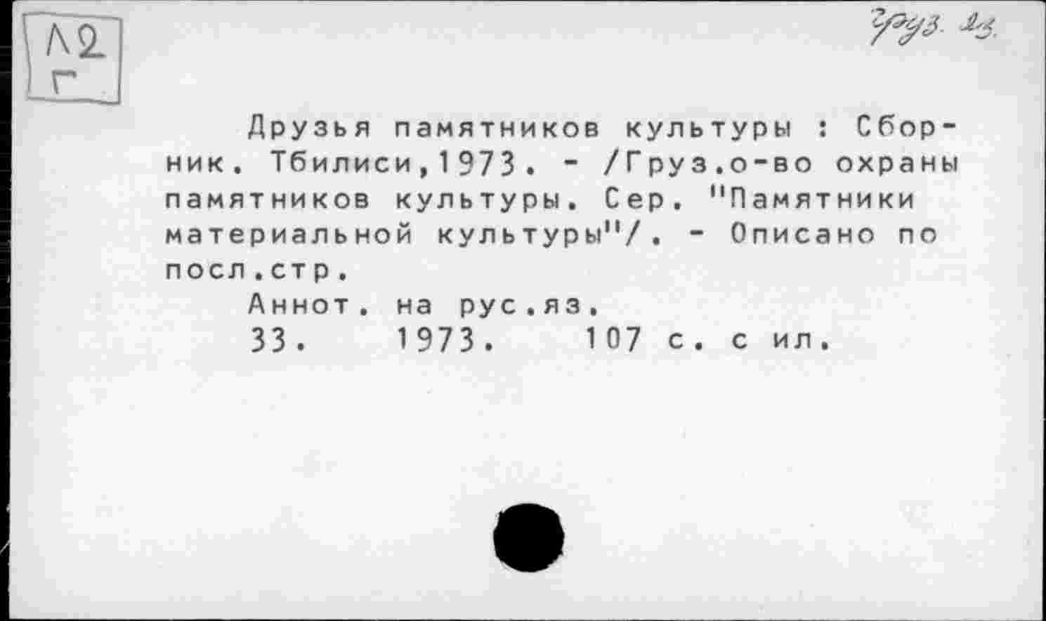 ﻿Л 2 г
Друзья памятников культуры : Сборник. Тбилиси,1973. “ /Груз.о-во охраны памятников культуры. Сер. "Памятники материальной культуры"/. - Описано по поел.ст р.
Аннот. на рус.яз,
33 .	1 973 .	1 07 с. с ил.